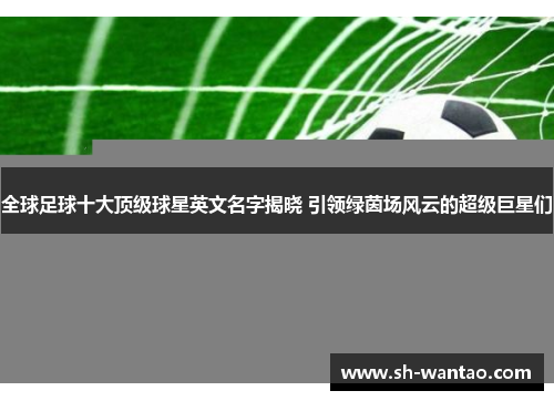 全球足球十大顶级球星英文名字揭晓 引领绿茵场风云的超级巨星们